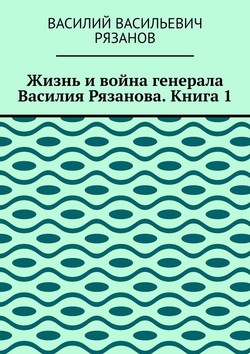 Жизнь и война генерала Василия Рязанова. Книга 1