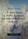 А моя душа у тебя в руках, на твоей ладошке лежит…