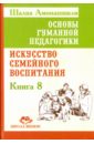 Основы гуманной педагогики. Книга 8. Искусство семейного воспитания. Педагогическое эссе