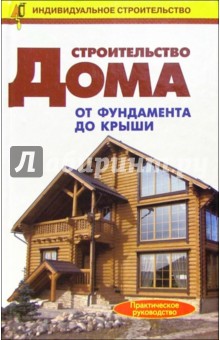 Строительство дома от фундамента до крыши: Справочник