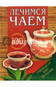Лечимся чаем: 100 целебных рецептов приготовления и заварки