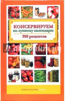 Консервируем по лунному календарю. 300 рецептов