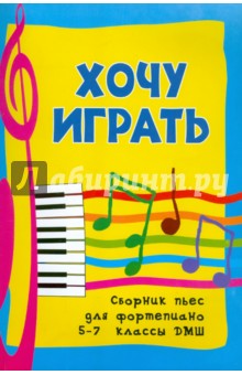 Хочу играть: сборник пьес для фортепиано: 5-7 классы ДМШ