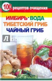 100 рецептов очищения. Имбирь, вода, тибетский гриб, чайный гриб