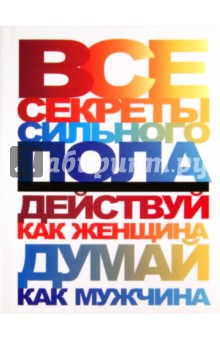 Все секреты сильного пола. Действуй как женщина, думай как мужчина