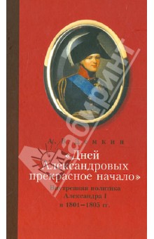 Дней Александровых прекрасное начало: Внутренняя политика Александра I в 1801-1805 гг.