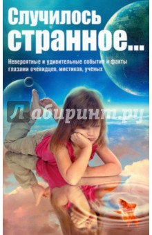 Случилось странное... Невероятные и удивительные события и факты глазами очевидцев, мистиков, ученых