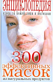 300 эффективных масок из натуральных продуктов. Энциклопедия ухода за кожей лица и волосами
