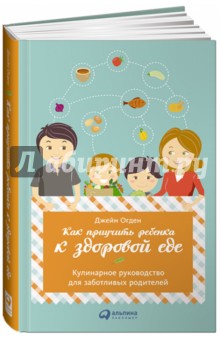 Как приучить ребенка к здоровой еде. Кулинарное руководство для заботливых родителей