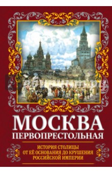 Москва Первопрестольная. История столицы от ее основания до крушения Российской империи