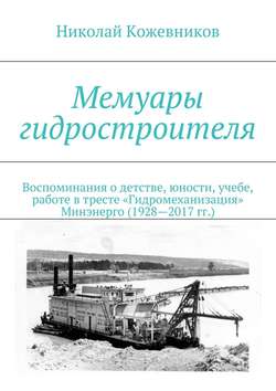 Мемуары гидростроителя. Воспоминания о детстве, юности, учебе, работе в тресте «Гидромеханизация» Минэнерго (1928—2017 гг.)