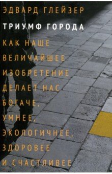 Триумф города. Как наше величайшее изобретение делает нас богаче, умнее, экологичнее, здоровее