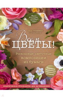 Всем цветы! Роскошные цветочные композиции из бумаги. Практическое руководство для начинающих