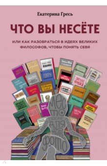 Что вы несете, Или как разобраться в идеях великих философов, чтобы понять себя