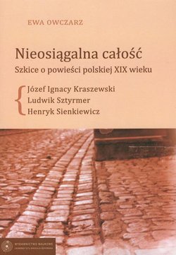 Nieosiągalna całość. Szkice o powieści polskie XIX wieku. Józef Ignacy Kraszewski - Ludwik Sztyrmer - Henryk Sienkiewicz