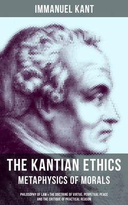 THE KANTIAN ETHICS: Metaphysics of Morals - Philosophy of Law & The Doctrine of Virtue, Perpetual Peace and The Critique of Practical Reason