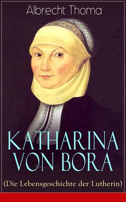 Katharina von Bora (Die Lebensgeschichte der Lutherin)