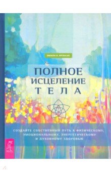 Полное исцеление тела. Создайте собственный путь к физическому, эмоциональному и духовному здоровью