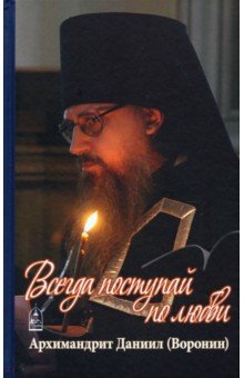 Всегда поступай по любви. Архимандрит Данииил (Воронин). Воспоминания, проповеди