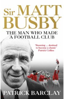 Sir Matt Busby. The Man Who Made a Football Club