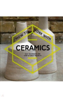 How to Work with Ceramics. Easy techniques and over 20 great projects