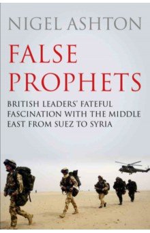 False Prophets. British Leaders' Fateful Fascination with the Middle East from Suez to Syria