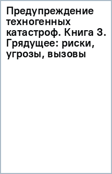 Предупреждение техногенных катастроф. Книга 3. Грядущее. Риски, угрозы, вызовы