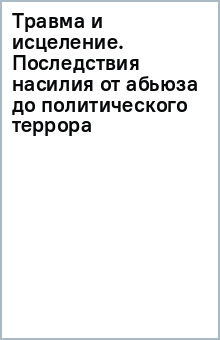 Травма и исцеление. Последствия насилия от абьюза до политического террора