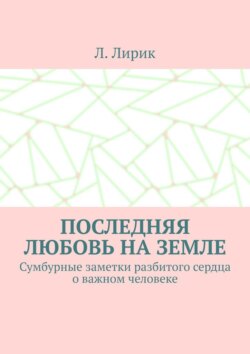 Последняя любовь на Земле. Сумбурные заметки разбитого сердца о важном человеке