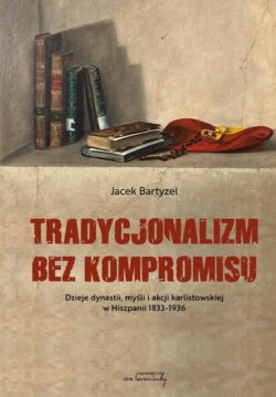 Tradycjonalizm bez kompromisu. Dzieje dynastii, myśli i akcji karlistowskiej w Hiszpanii1833-1936