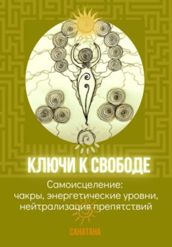 Ключи к Свободе, или Самоисцеление: чакры, энергетические уровни, нейтрализация препятствий