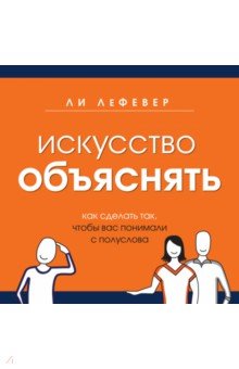 Искусство объяснять. Как сделать так, чтобы вас понимали с полуслова