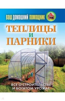 Ваш домашний помощник. Теплицы и парники. Все о строительстве и богатом урожае