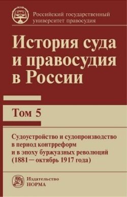 История суда и правосудия в России. Судоустройство и судопроизводство в период контрреформ и в эпоху буржуазных революций (1881—октябрь 1917 года).Том 5