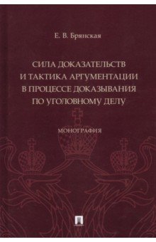 Сила доказательств и тактика аргументации в процессе доказывания по уголовному делу. Монография