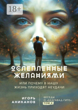 Ослепленные желаниями. Или почему в нашу жизнь приходят неудачи. Беседы о «Бхагавад-гите». Том 4