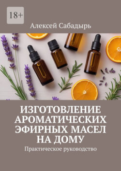 Изготовление ароматических эфирных масел на дому. Практическое руководство