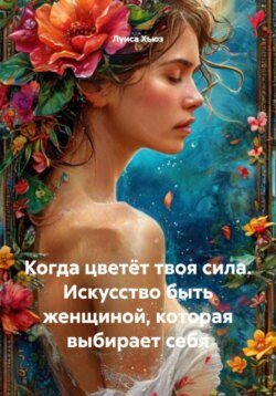 Когда цветёт твоя сила. Искусство быть женщиной, которая выбирает себя