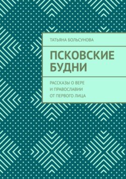 Псковские будни. Рассказы о&nbsp;вере и&nbsp;православии от&nbsp;первого&nbsp;лица