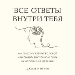 Все ответы внутри тебя. Как перестать бороться с собой и направить внутреннюю силу на исполнение желаний