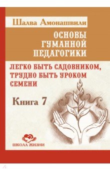 Основы гуманной педагогики. Книга 7. Легко быть садовником, трудно быть уроком семени