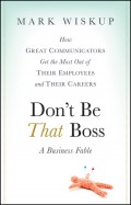 Don't Be That Boss. How Great Communicators Get the Most Out of Their Employees and Their Careers