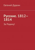 Русские. 1812–1814. За Родину!