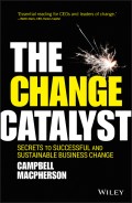 The Change Catalyst. Secrets to Successful and Sustainable Business Change