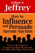 How to Influence and Persuade Anyone Anytime: Uncover the Secret to Connecting With People and Get What You Want Out of Life