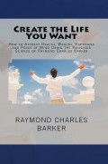 Create the Life You Want: How to Attract Health, Wealth, Happiness and Peace of Mind Using the Religious Science of Raymond Charles Barker