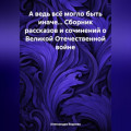 А ведь всё могло быть иначе… Сборник рассказов и сочинений о Великой Отечественной войне