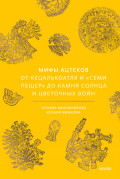 Мифы ацтеков. От Кецалькоатля и &laquo;Семи пещер&raquo; до Камня Солнца и цветочных войн