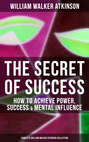 THE SECRET OF SUCCESS: How to Achieve Power, Success & Mental Influence (Complete William Walker Atkinson Collection)