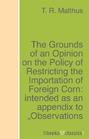 The Grounds of an Opinion on the Policy of Restricting the Importation of Foreign Corn: intended as an appendix to "Observations on the corn laws"